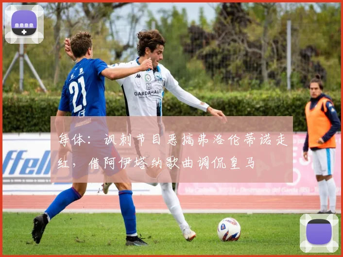每体：讽刺节目恶搞弗洛伦蒂诺走红，借阿伊塔纳歌曲调侃皇马
