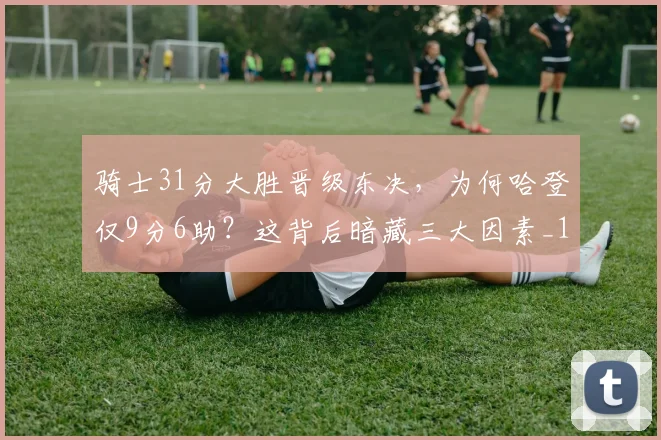 骑士31分大胜晋级东决，为何哈登仅9分6助？这背后暗藏三大因素_1