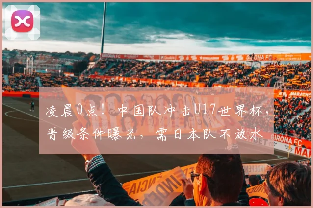 凌晨0点！中国队冲击U17世界杯，晋级条件曝光，需日本队不放水