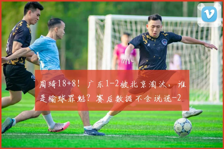 周琦18+8！广东1-2被北京淘汰，谁是输球罪魁？赛后数据不会说谎