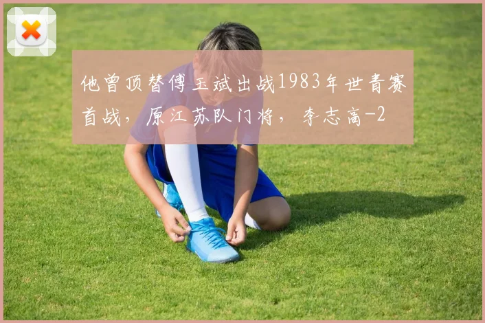 他曾顶替傅玉斌出战1983年世青赛首战，原江苏队门将，李志高