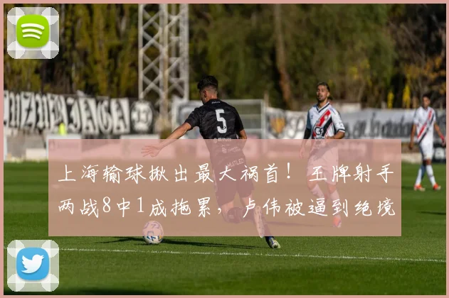 上海输球揪出最大祸首！王牌射手两战8中1成拖累，卢伟被逼到绝境