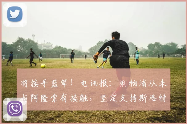 将接手蓝军！电讯报：利物浦从未与阿隆索有接触，坚定支持斯洛特