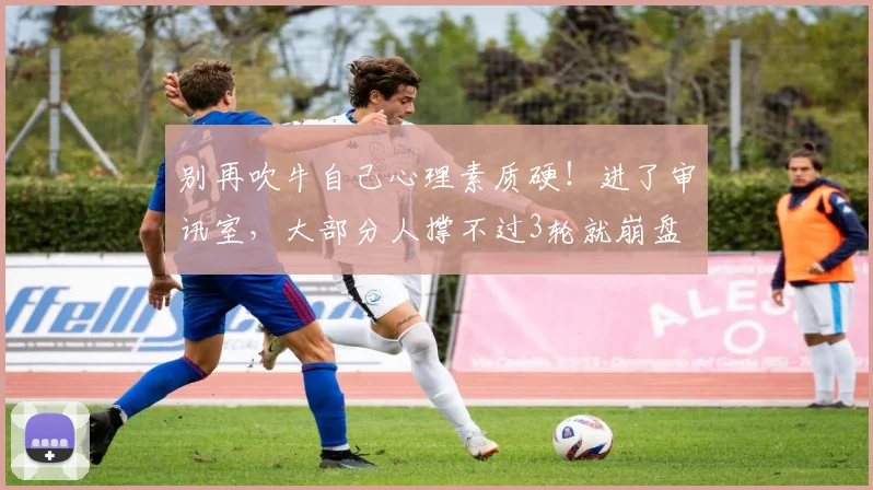 别再吹牛自己心理素质硬！进了审讯室，大部分人撑不过3轮就崩盘