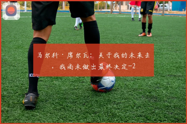 马尔科·席尔瓦：关于我的未来去向，我尚未做出最终决定