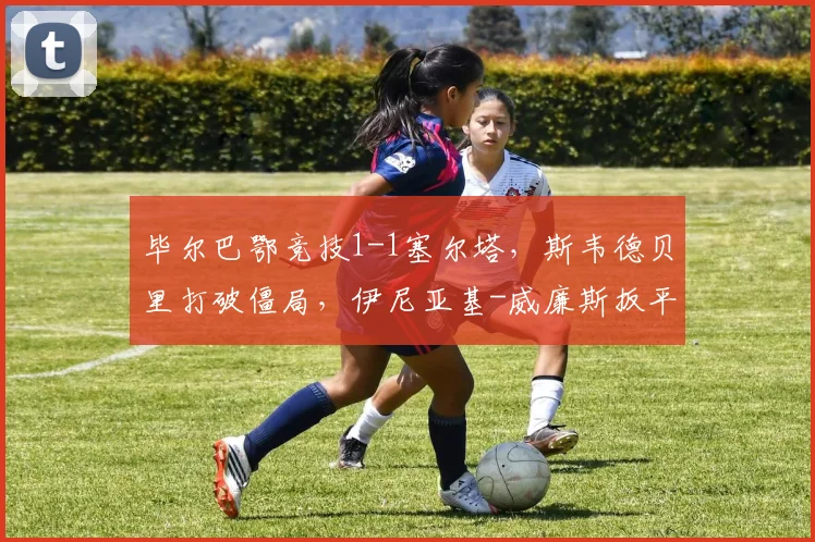 毕尔巴鄂竞技1-1塞尔塔，斯韦德贝里打破僵局，伊尼亚基-威廉斯扳平