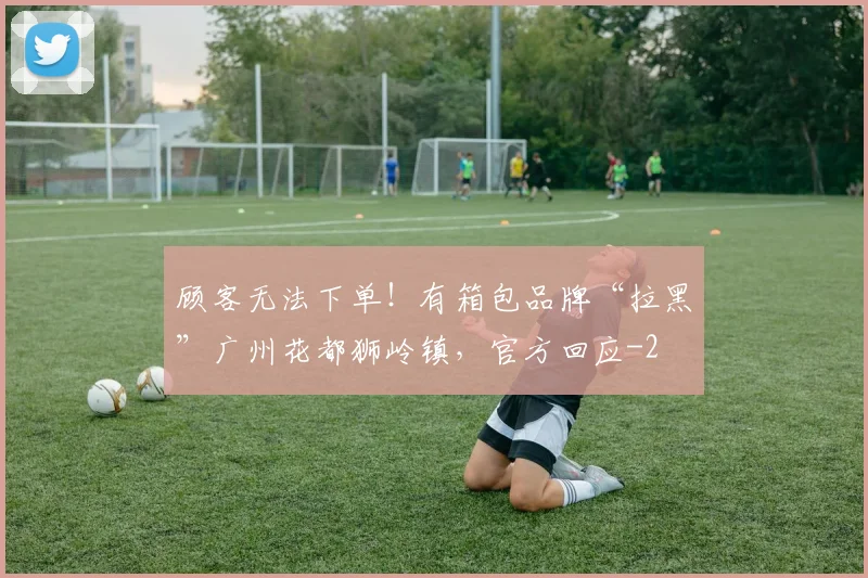 顾客无法下单！有箱包品牌“拉黑”广州花都狮岭镇，官方回应
