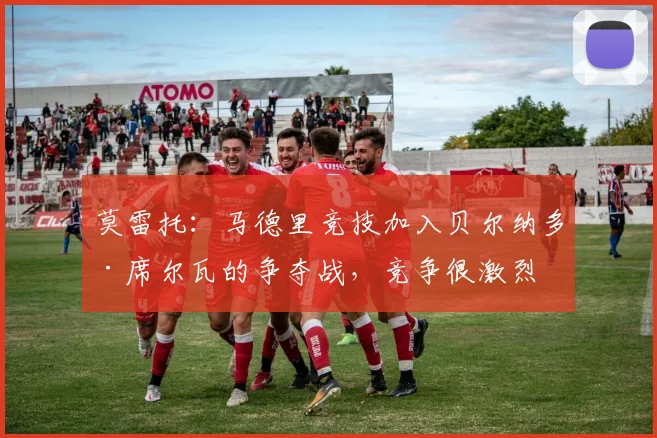 莫雷托：马德里竞技加入贝尔纳多·席尔瓦的争夺战，竞争很激烈