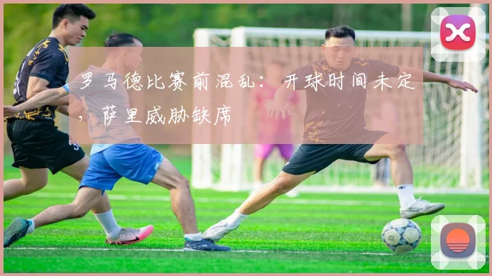 罗马德比赛前混乱：开球时间未定，萨里威胁缺席