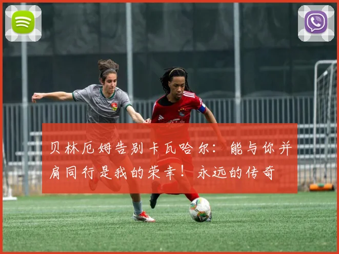 贝林厄姆告别卡瓦哈尔：能与你并肩同行是我的荣幸！永远的传奇