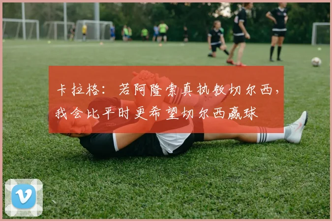 卡拉格：若阿隆索真执教切尔西，我会比平时更希望切尔西赢球