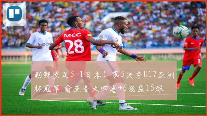 朝鲜女足5-1日本！第5次夺U17亚洲杯冠军 俞正香大四喜+6场轰15球