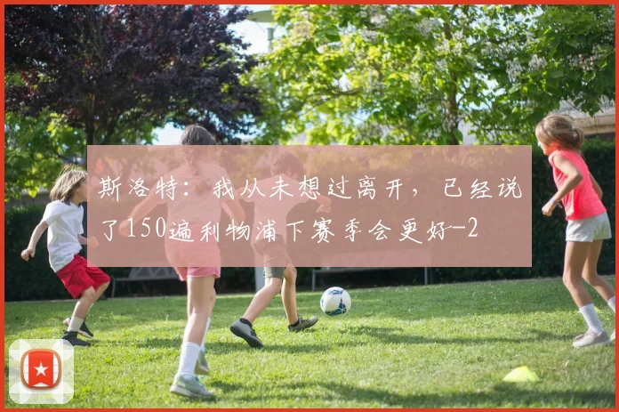 斯洛特：我从未想过离开，已经说了150遍利物浦下赛季会更好