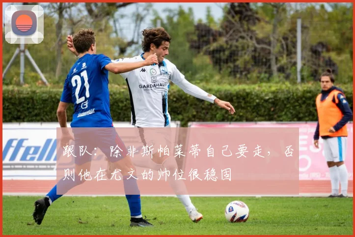 跟队：除非斯帕莱蒂自己要走，否则他在尤文的帅位很稳固