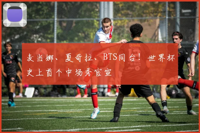 麦当娜、夏奇拉、BTS同台！世界杯史上首个中场秀官宣