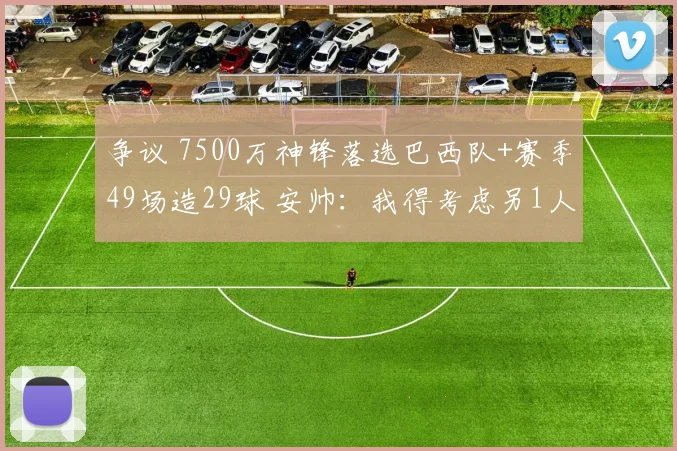 争议 7500万神锋落选巴西队+赛季49场造29球 安帅：我得考虑另1人