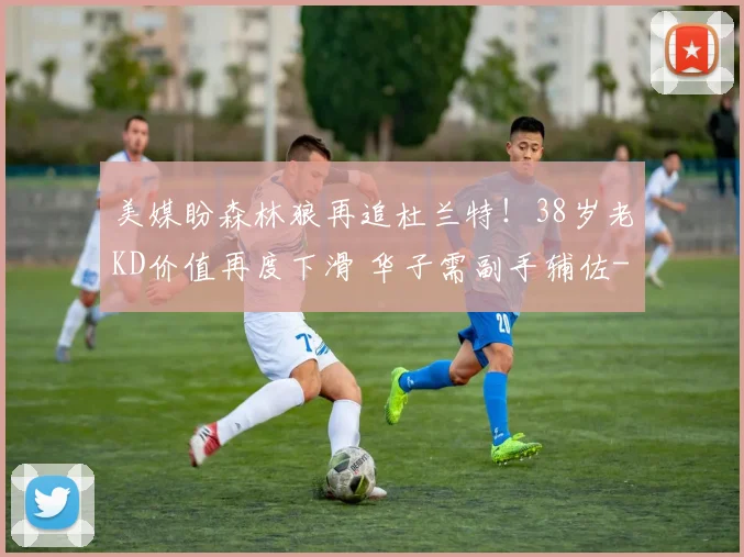 美媒盼森林狼再追杜兰特！38岁老KD价值再度下滑 华子需副手辅佐