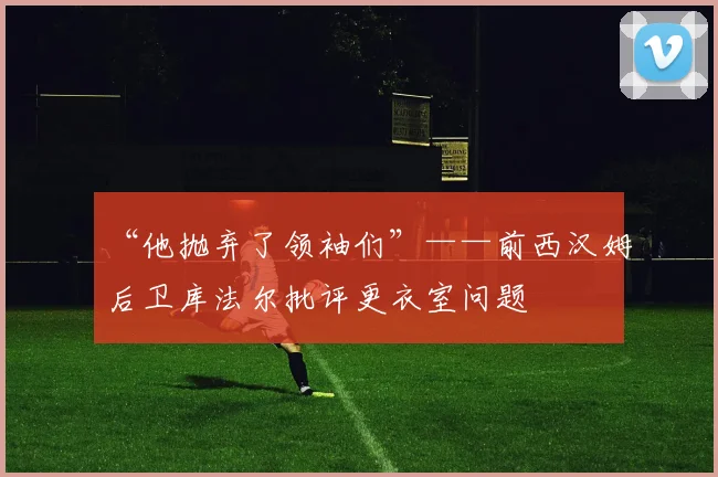 “他抛弃了领袖们”——前西汉姆后卫库法尔批评更衣室问题