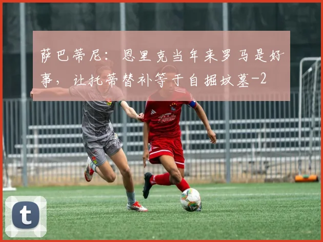 萨巴蒂尼：恩里克当年来罗马是好事，让托蒂替补等于自掘坟墓