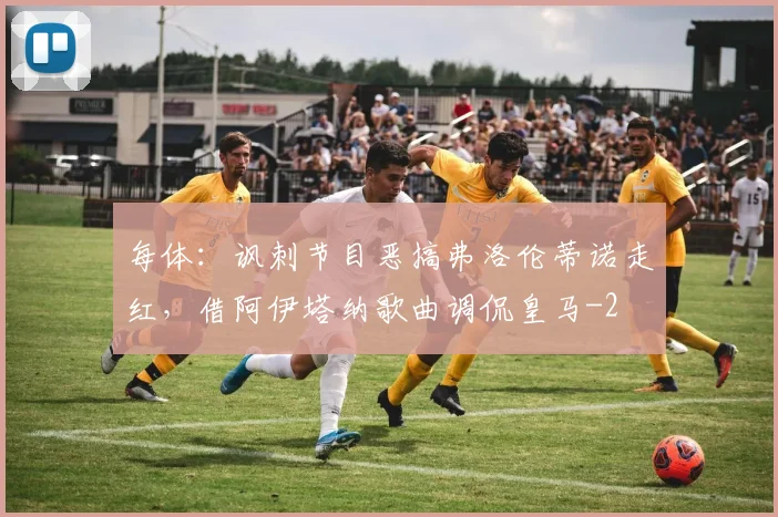每体：讽刺节目恶搞弗洛伦蒂诺走红，借阿伊塔纳歌曲调侃皇马