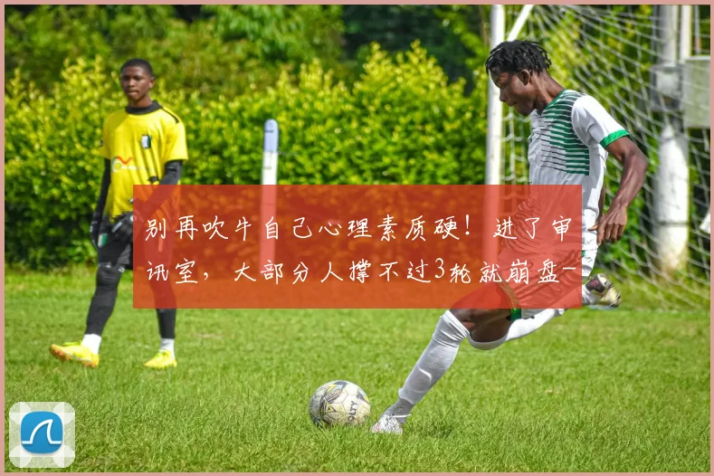 别再吹牛自己心理素质硬！进了审讯室，大部分人撑不过3轮就崩盘