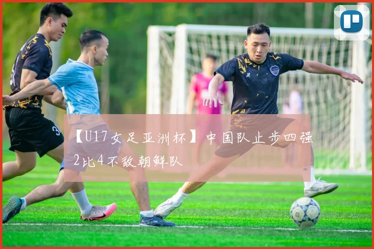 【U17女足亚洲杯】中国队止步四强 2比4不敌朝鲜队