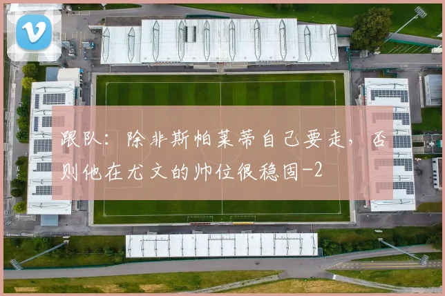 跟队：除非斯帕莱蒂自己要走，否则他在尤文的帅位很稳固
