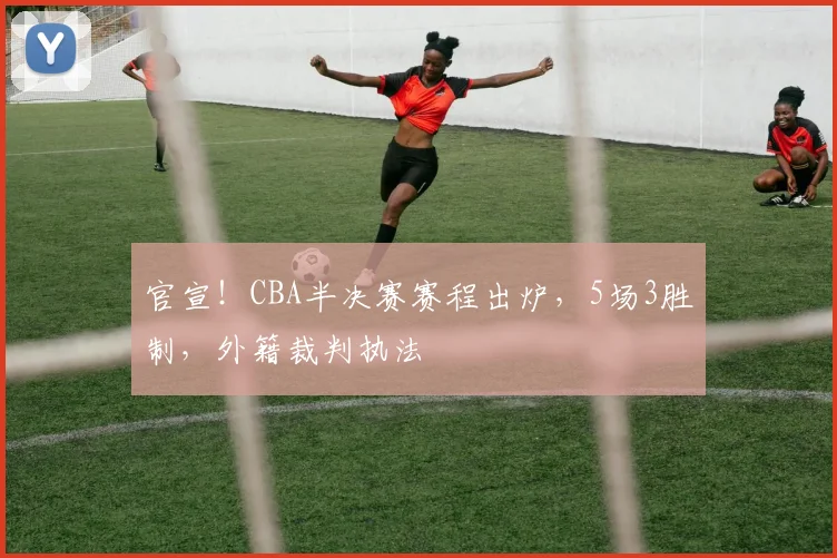 官宣！CBA半决赛赛程出炉，5场3胜制，外籍裁判执法