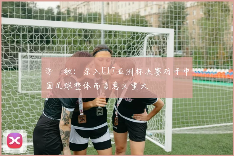 浮嶋敏：杀入U17亚洲杯决赛对于中国足球整体而言意义重大