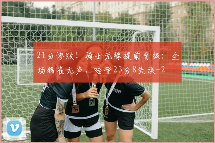 21分惨败！骑士无缘提前晋级：全场鸦雀无声，哈登23分8失误