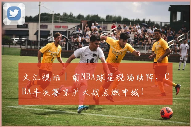 文汇视讯｜前NBA球星现场助阵，CBA半决赛京沪大战点燃申城！
