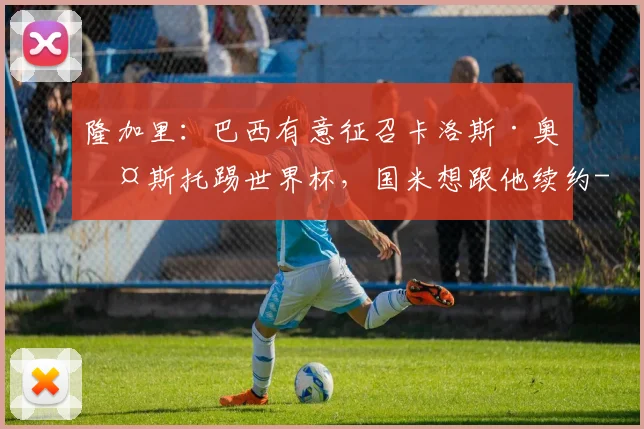 隆加里：巴西有意征召卡洛斯·奥古斯托踢世界杯，国米想跟他续约