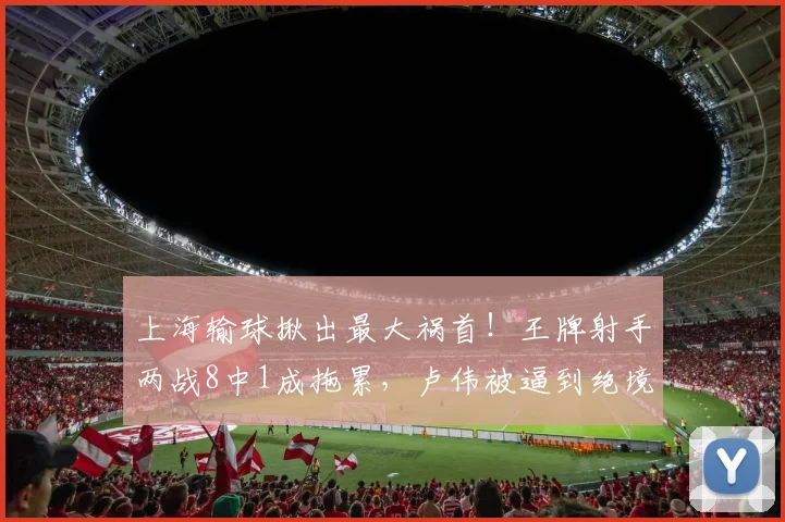 上海输球揪出最大祸首！王牌射手两战8中1成拖累，卢伟被逼到绝境