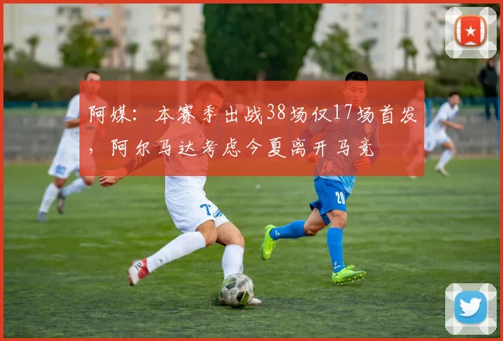 阿媒：本赛季出战38场仅17场首发，阿尔马达考虑今夏离开马竞