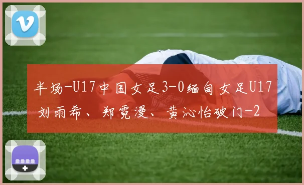 半场-U17中国女足3-0缅甸女足U17 刘雨希、郑霓漫、黄沁怡破门