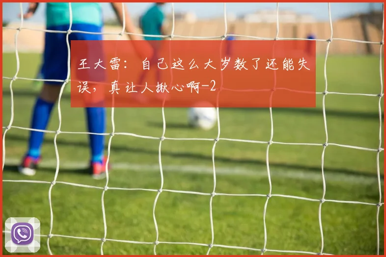 王大雷：自己这么大岁数了还能失误，真让人揪心啊
