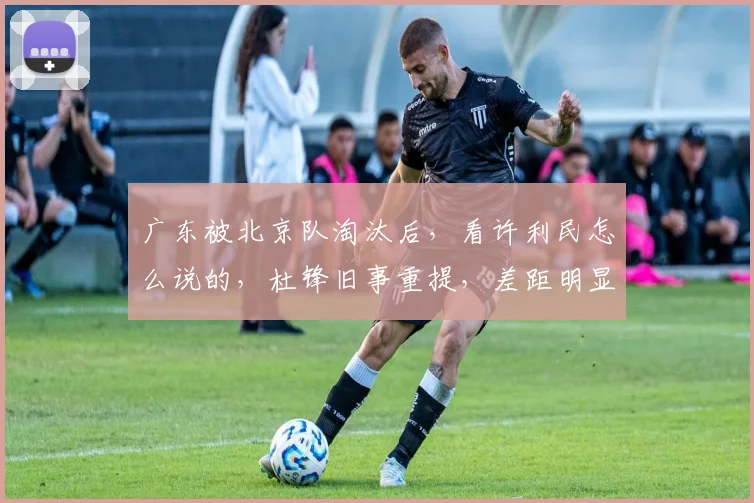 广东被北京队淘汰后，看许利民怎么说的，杜锋旧事重提，差距明显