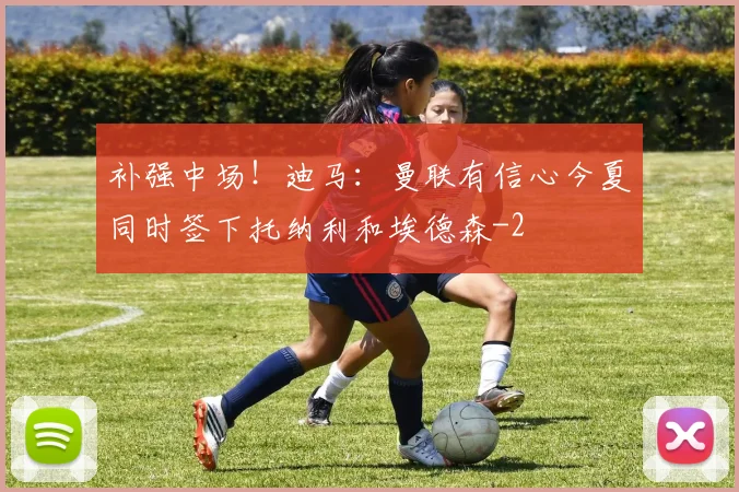 补强中场！迪马：曼联有信心今夏同时签下托纳利和埃德森