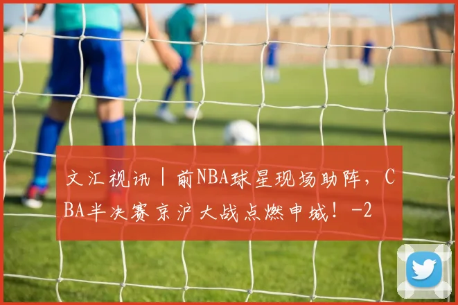 文汇视讯｜前NBA球星现场助阵，CBA半决赛京沪大战点燃申城！