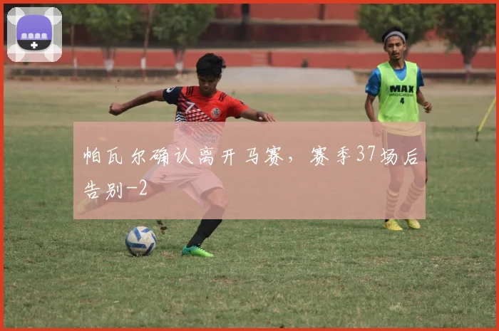 帕瓦尔确认离开马赛，赛季37场后告别