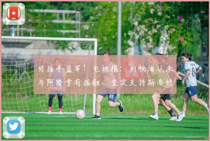 将接手蓝军！电讯报：利物浦从未与阿隆索有接触，坚定支持斯洛特