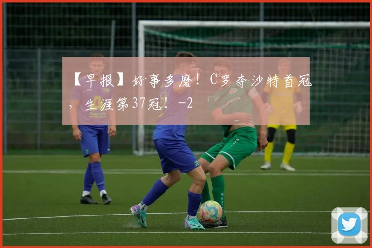 【早报】好事多磨！C罗夺沙特首冠，生涯第37冠！