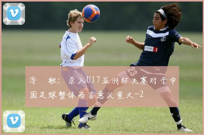 浮嶋敏：杀入U17亚洲杯决赛对于中国足球整体而言意义重大