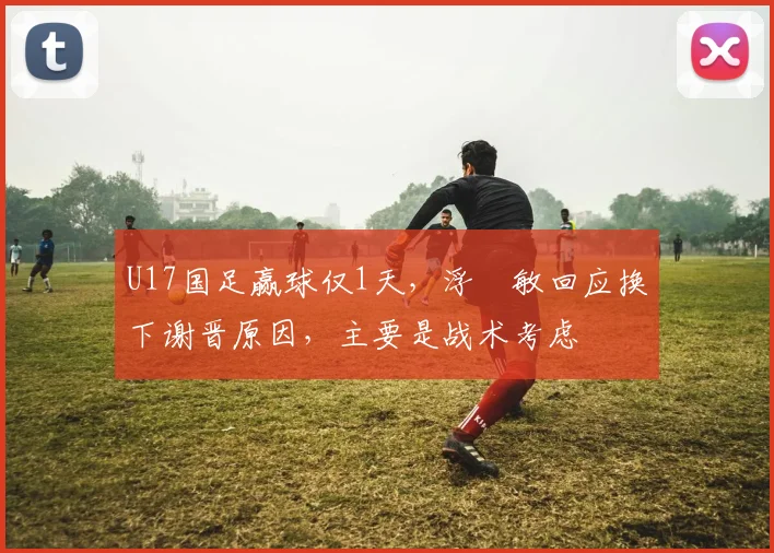 U17国足赢球仅1天，浮嶋敏回应换下谢晋原因，主要是战术考虑