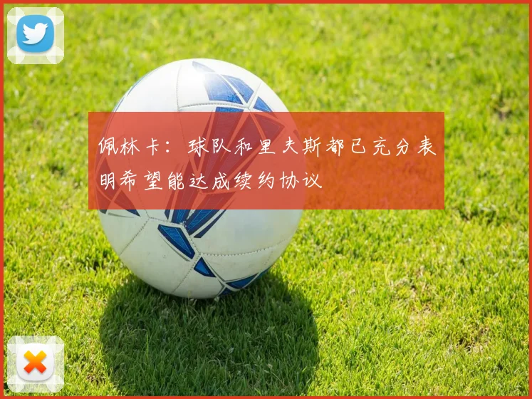 佩林卡：球队和里夫斯都已充分表明希望能达成续约协议
