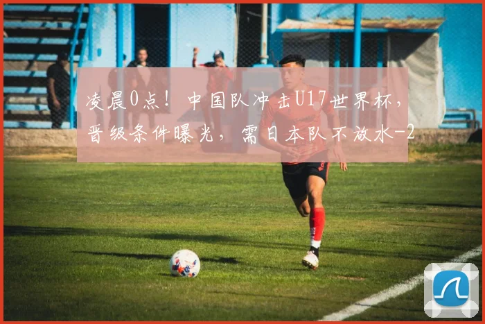 凌晨0点！中国队冲击U17世界杯，晋级条件曝光，需日本队不放水