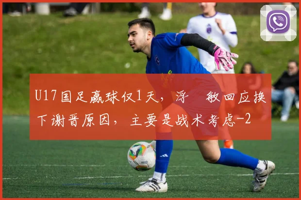 U17国足赢球仅1天，浮嶋敏回应换下谢晋原因，主要是战术考虑