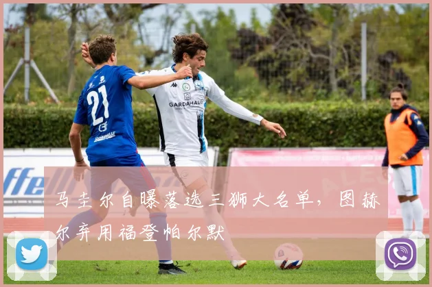 马圭尔自曝落选三狮大名单，图赫尔弃用福登帕尔默