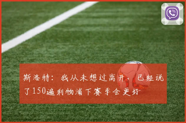 斯洛特：我从未想过离开，已经说了150遍利物浦下赛季会更好