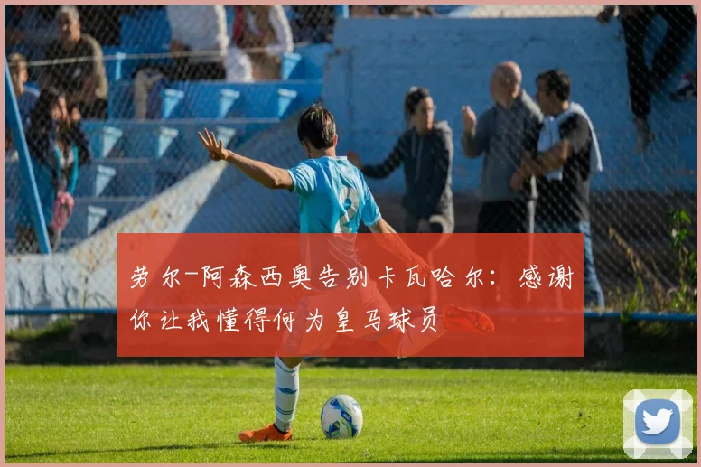 劳尔-阿森西奥告别卡瓦哈尔：感谢你让我懂得何为皇马球员